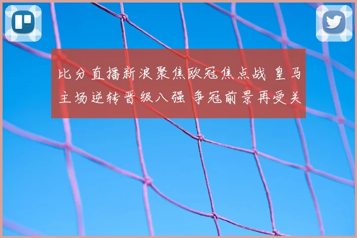 比分直播新浪聚焦欧冠焦点战 皇马主场逆转晋级八强 争冠前景再受关注