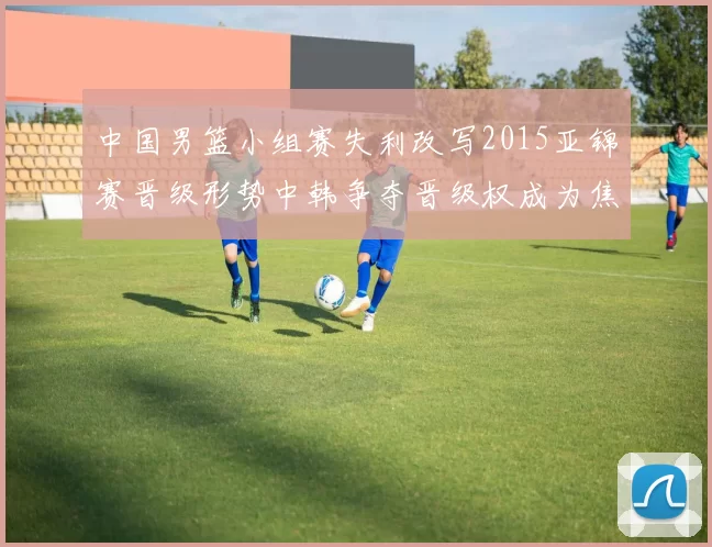 中国男篮小组赛失利改写2015亚锦赛晋级形势中韩争夺晋级权成为焦点