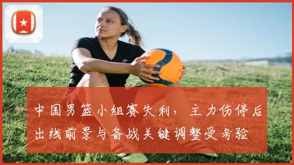 中国男篮小组赛失利,主力伤停后出线前景与备战关键调整受考验