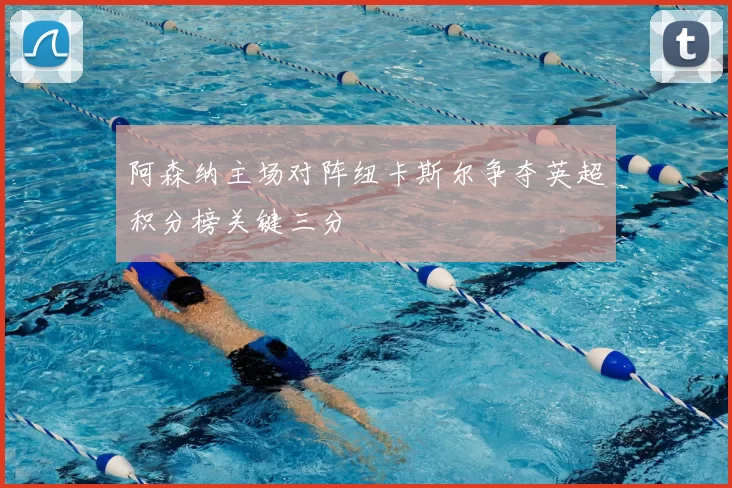 阿森纳主场对阵纽卡斯尔争夺英超积分榜关键三分