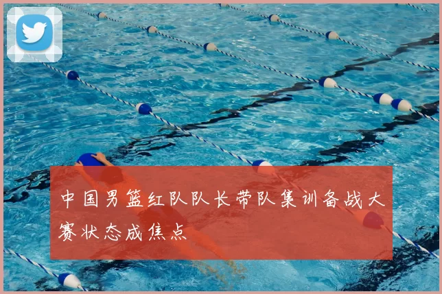 中国男篮红队队长带队集训备战大赛状态成焦点