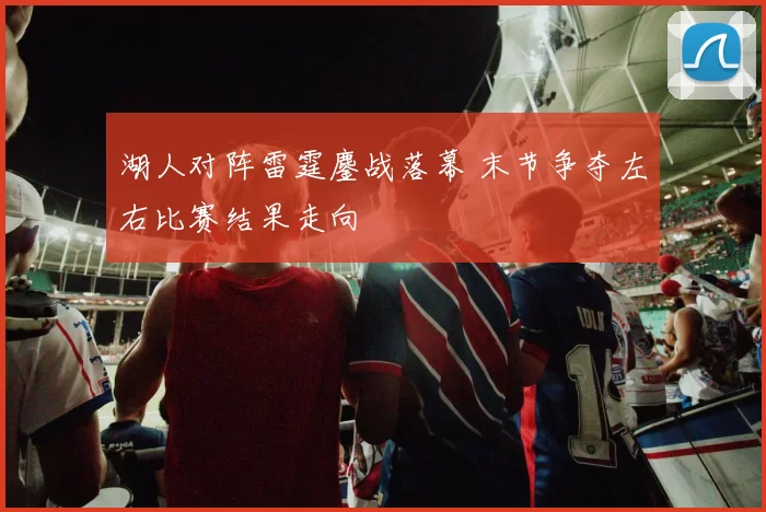 湖人对阵雷霆鏖战落幕 末节争夺左右比赛结果走向
