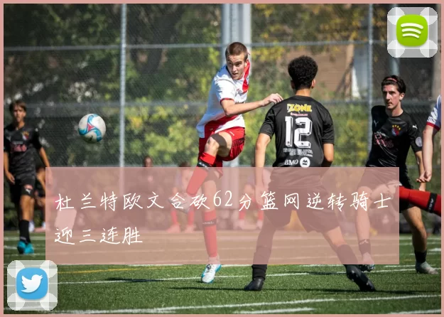 杜兰特欧文合砍62分篮网逆转骑士迎三连胜