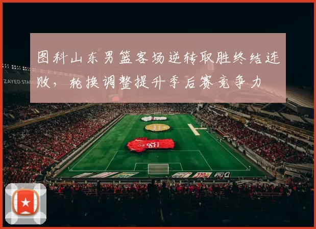 图科山东男篮客场逆转取胜终结连败,轮换调整提升季后赛竞争力