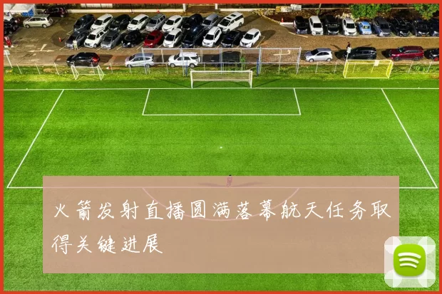 火箭发射直播圆满落幕航天任务取得关键进展