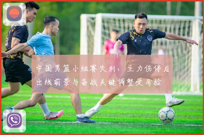 中国男篮小组赛失利,主力伤停后出线前景与备战关键调整受考验