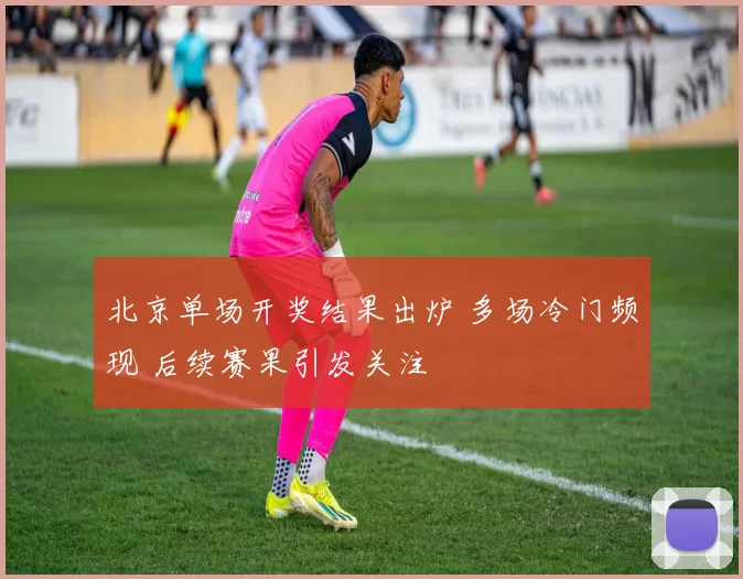 北京单场开奖结果出炉 多场冷门频现 后续赛果引发关注