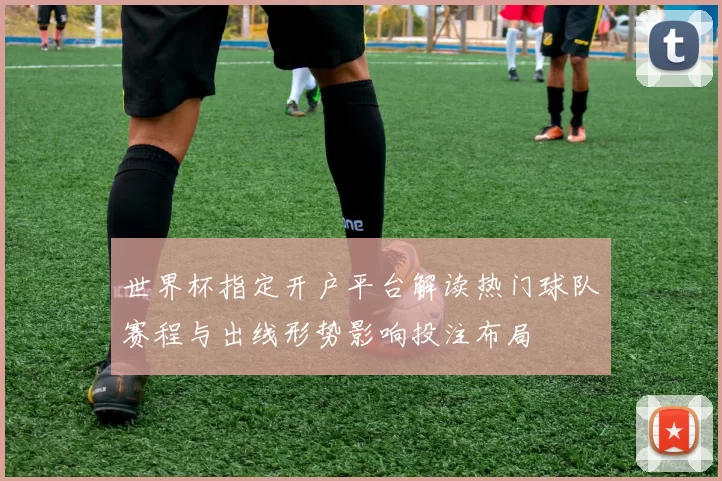 世界杯指定开户平台解读热门球队赛程与出线形势影响投注布局