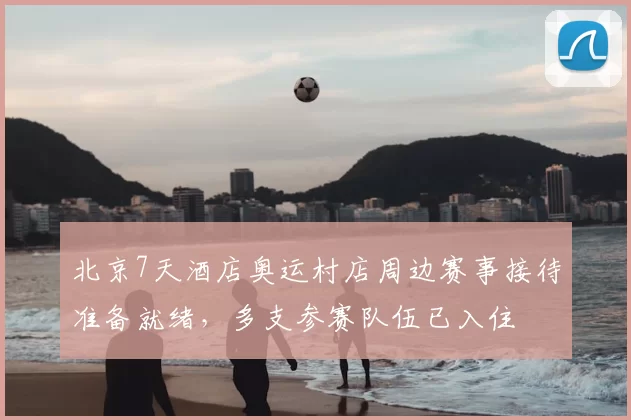 北京7天酒店奥运村店周边赛事接待准备就绪,多支参赛队伍已入住