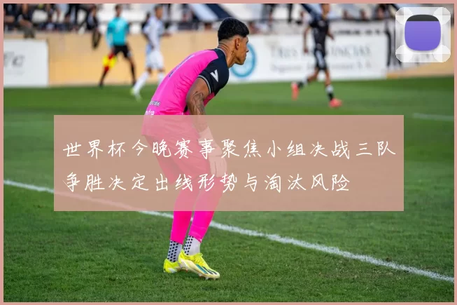 世界杯今晚赛事聚焦小组决战三队争胜决定出线形势与淘汰风险