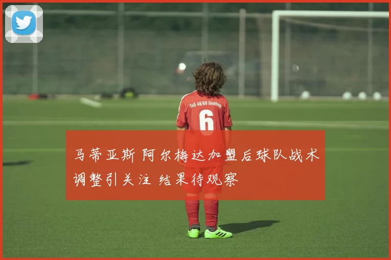 马蒂亚斯 阿尔梅达加盟后球队战术调整引关注 结果待观察