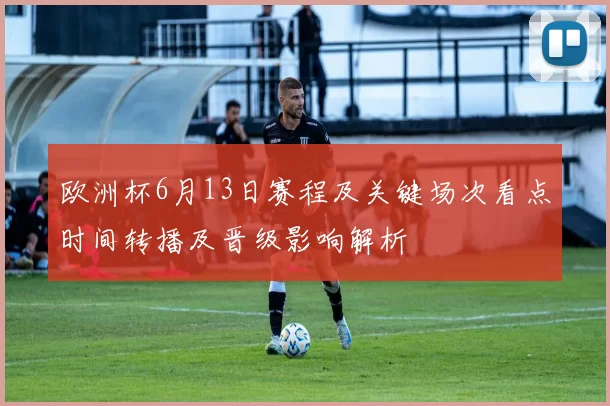 欧洲杯6月13日赛程及关键场次看点时间转播及晋级影响解析