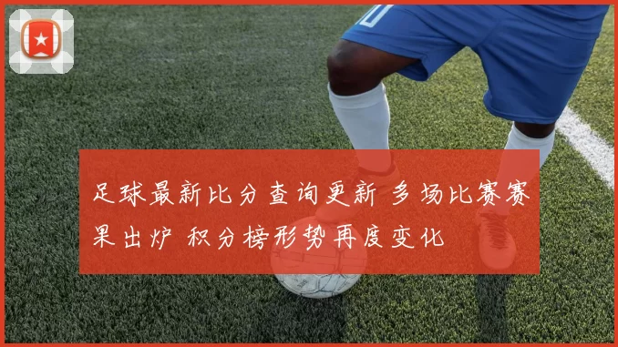 足球最新比分查询更新 多场比赛赛果出炉 积分榜形势再度变化