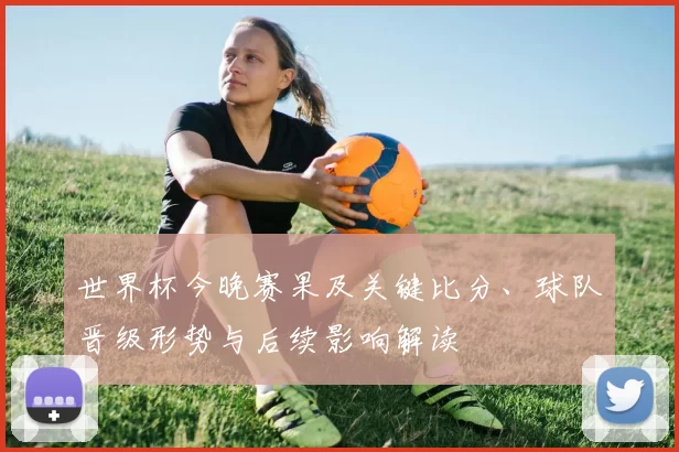 世界杯今晚赛果及关键比分、球队晋级形势与后续影响解读