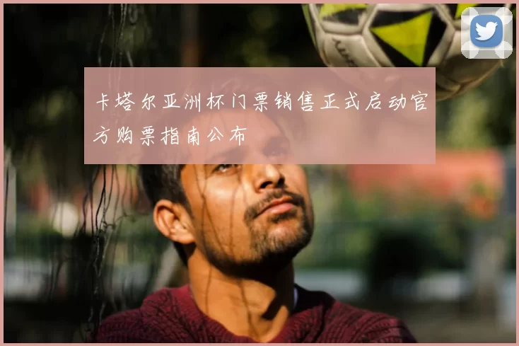 卡塔尔亚洲杯门票销售正式启动官方购票指南公布