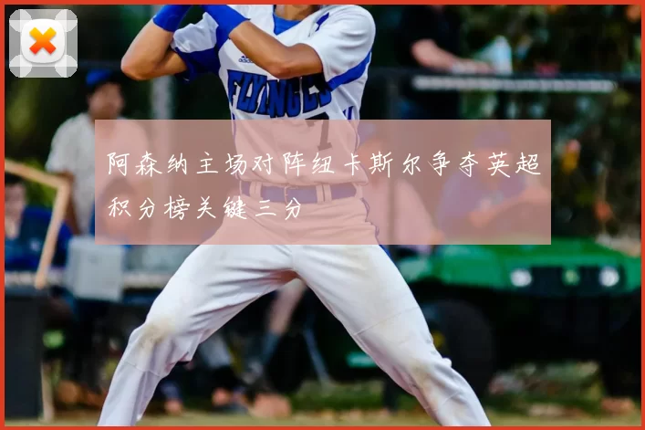 阿森纳主场对阵纽卡斯尔争夺英超积分榜关键三分