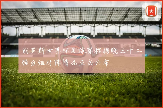 俄罗斯世界杯足球赛程揭晓三十二强分组对阵情况正式公布
