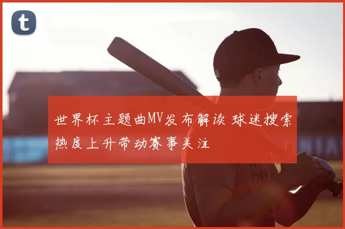 世界杯主题曲MV发布解读 球迷搜索热度上升带动赛事关注