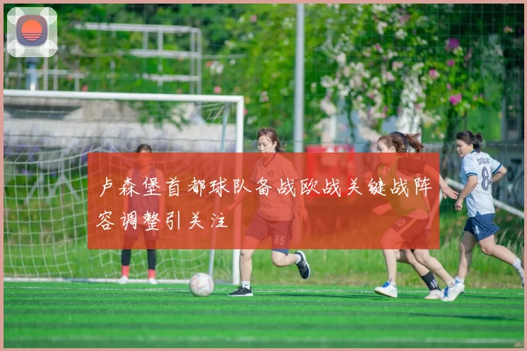 卢森堡首都球队备战欧战关键战阵容调整引关注