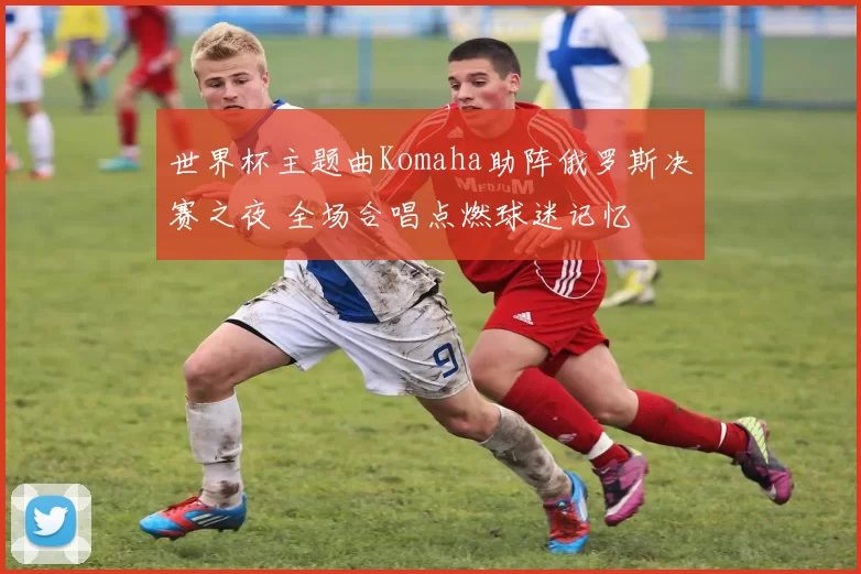 世界杯主题曲Komaha助阵俄罗斯决赛之夜 全场合唱点燃球迷记忆
