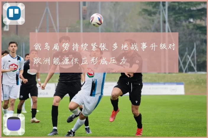 俄乌局势持续紧张 多地战事升级对欧洲能源供应形成压力