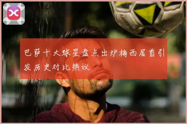 巴萨十大球星盘点出炉梅西居首引发历史对比热议