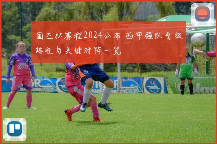 国王杯赛程2024公布 西甲强队晋级路径与关键对阵一览