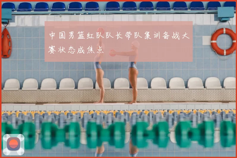 中国男篮红队队长带队集训备战大赛状态成焦点