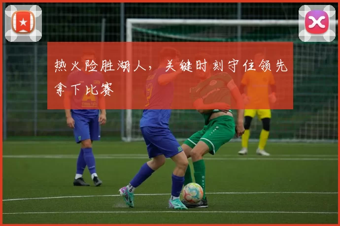 热火险胜湖人，关键时刻守住领先拿下比赛