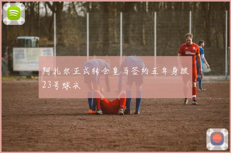 阿扎尔正式转会皇马签约五年身披23号球衣