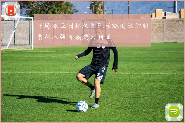 卡塔尔亚洲杯韩国队点球淘汰沙特晋级八强将战澳大利亚