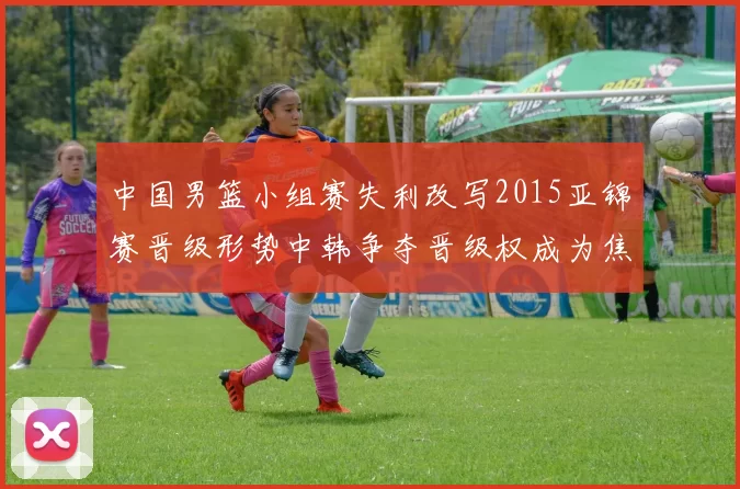 中国男篮小组赛失利改写2015亚锦赛晋级形势中韩争夺晋级权成为焦点