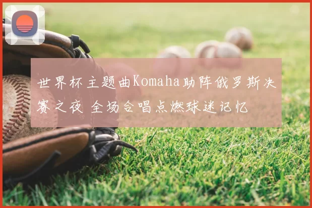 世界杯主题曲Komaha助阵俄罗斯决赛之夜 全场合唱点燃球迷记忆
